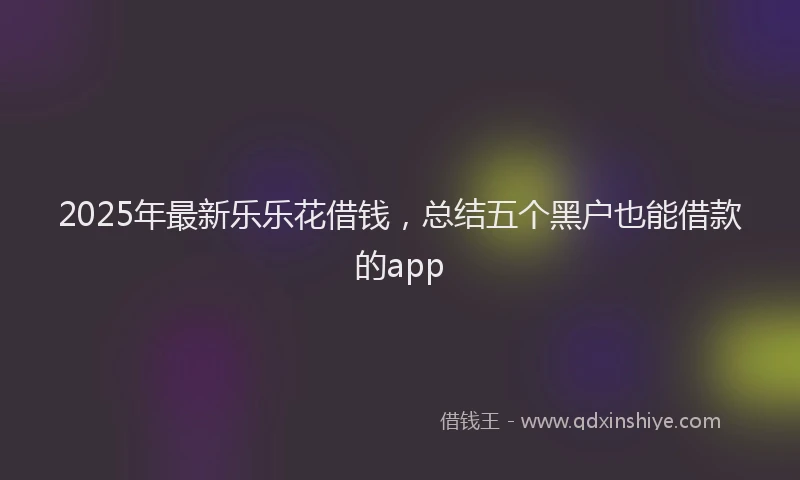 2025年最新乐乐花借钱，总结五个黑户也能借款的app