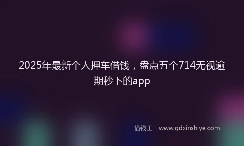 2025年最新个人押车借钱，盘点五个714无视逾期秒下的app