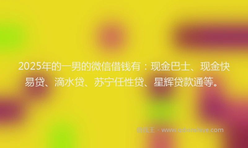 2025年的一男的微信借钱有：现金巴士、现金快易贷、滴水贷、苏宁任性贷、星辉贷款通等。