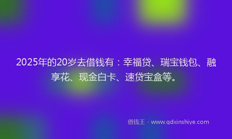 2025年的20岁去借钱有：幸福贷、瑞宝钱包、融享花、现金白卡、速贷宝盒等。