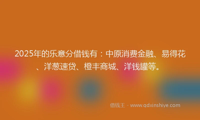 2025年的乐意分借钱有：中原消费金融、易得花、洋葱速贷、橙丰商城、洋钱罐等。