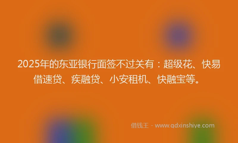 2025年的东亚银行面签不过关有：超级花、快易借速贷、疾融贷、小安租机、快融宝等。