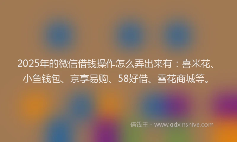 2025年的微信借钱操作怎么弄出来有：喜米花、小鱼钱包、京享易购、58好借、雪花商城等。