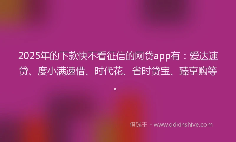 2025年的下款快不看征信的网贷app有：爱达速贷、度小满速借、时代花、省时贷宝、臻享购等。