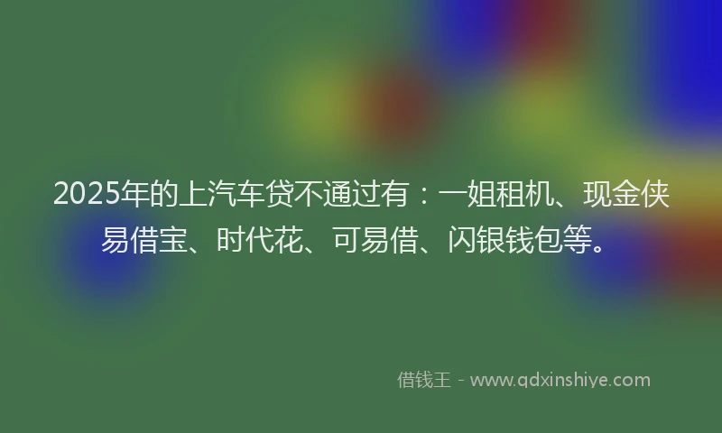 2025年的上汽车贷不通过有：一姐租机、现金侠易借宝、时代花、可易借、闪银钱包等。