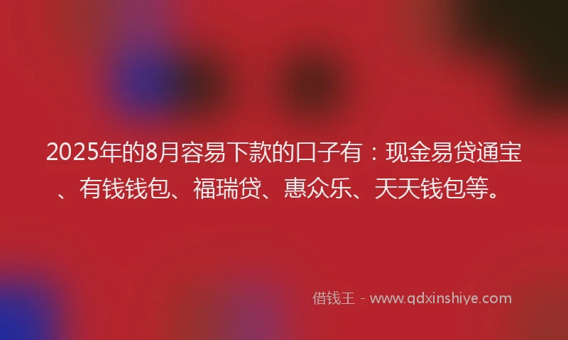 2025年的8月容易下款的口子有：现金易贷通宝、有钱钱包、福瑞贷、惠众乐、天天钱包等。