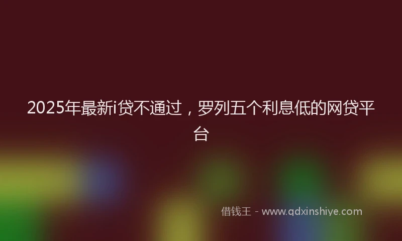 2025年最新i贷不通过，罗列五个利息低的网贷平台