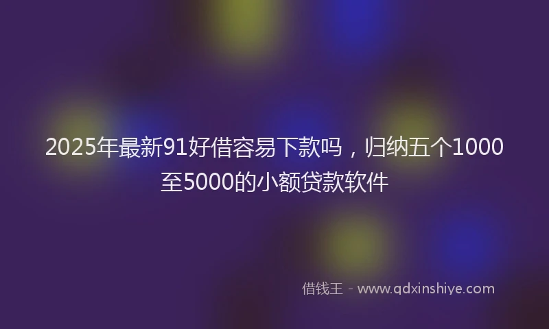2025年最新91好借容易下款吗，归纳五个1000至5000的小额贷款软件