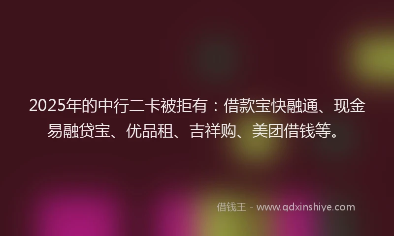 2025年的中行二卡被拒有：借款宝快融通、现金易融贷宝、优品租、吉祥购、美团借钱等。