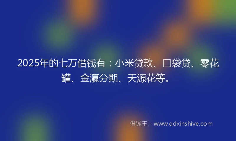 2025年的七万借钱有：小米贷款、口袋贷、零花罐、金瀛分期、天源花等。