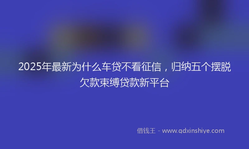 2025年最新为什么车贷不看征信，归纳五个摆脱欠款束缚贷款新平台