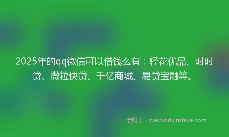 2025年的qq微信可以借钱么有：轻花优品、时时贷、微粒快贷、千亿商城、易贷宝融等。