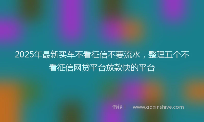 2025年最新买车不看征信不要流水，整理五个不看征信网贷平台放款快的平台