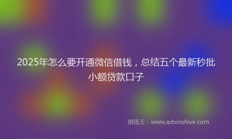 2025年怎么要开通微信借钱，总结五个最新秒批小额贷款口子