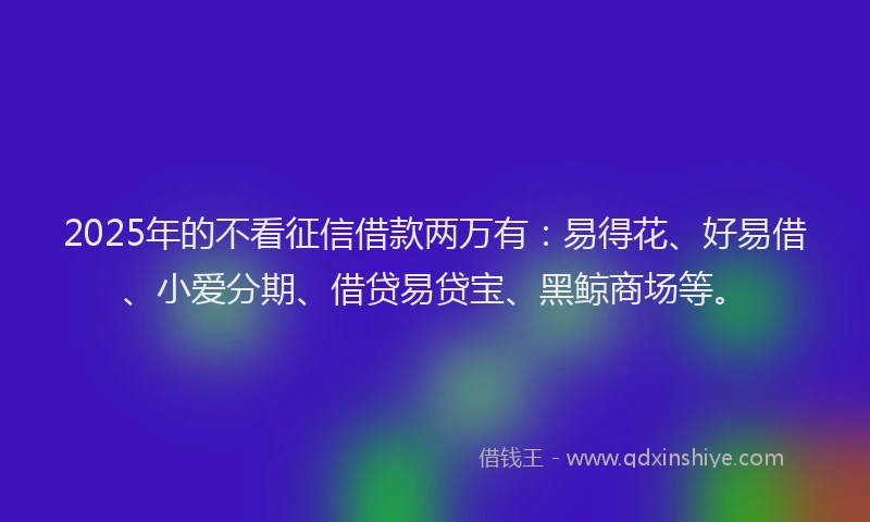 2025年的不看征信借款两万有：易得花、好易借、小爱分期、借贷易贷宝、黑鲸商场等。