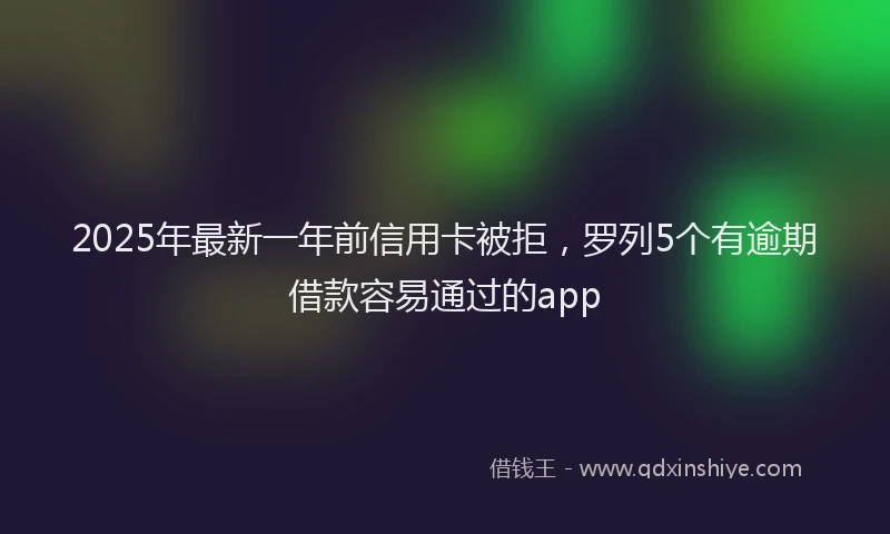 2025年最新一年前信用卡被拒，罗列5个有逾期借款容易通过的app