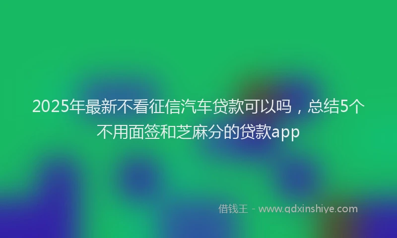 2025年最新不看征信汽车贷款可以吗，总结5个不用面签和芝麻分的贷款app