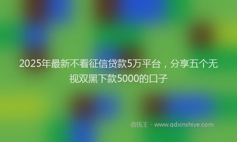 2025年最新不看征信贷款5万平台，分享五个无视双黑下款5000的口子