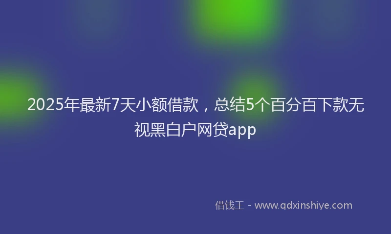 2025年最新7天小额借款，总结5个百分百下款无视黑白户网贷app