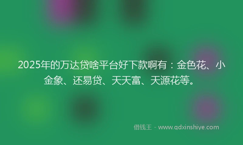 2025年的万达贷啥平台好下款啊有：金色花、小金象、还易贷、天天富、天源花等。