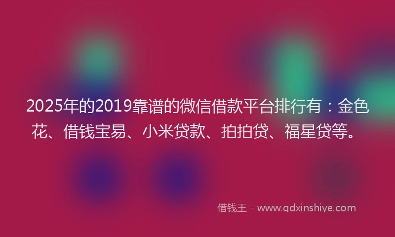 2025年的2019靠谱的微信借款平台排行有：金色花、借钱宝易、小米贷款、拍拍贷、福星贷等。