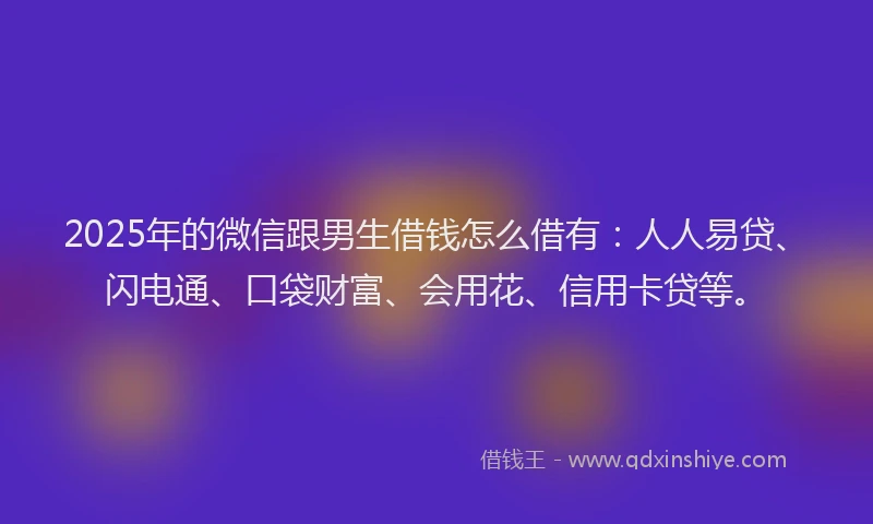 2025年的微信跟男生借钱怎么借有：人人易贷、闪电通、口袋财富、会用花、信用卡贷等。