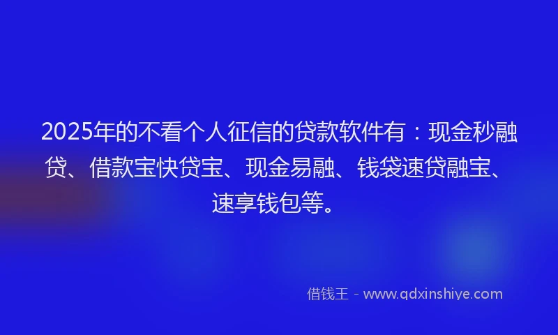 2025年的不看个人征信的贷款软件有：现金秒融贷、借款宝快贷宝、现金易融、钱袋速贷融宝、速享钱包等。