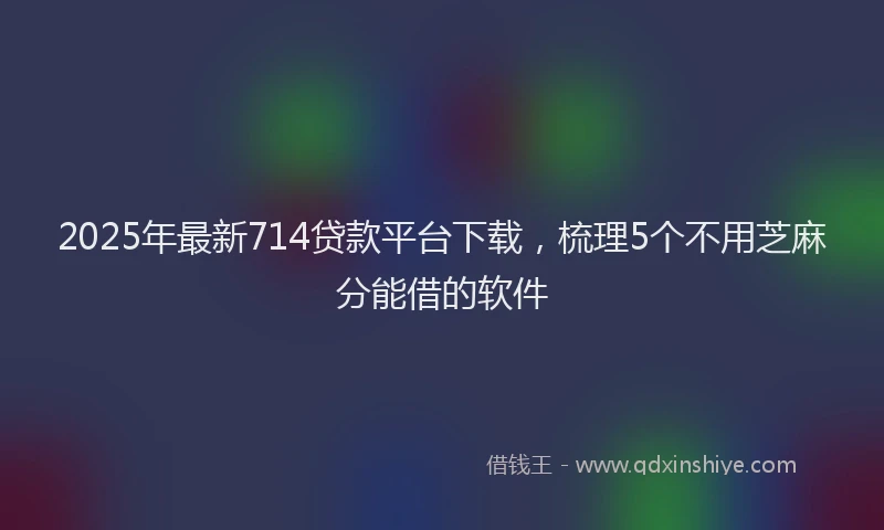 2025年最新714贷款平台下载，梳理5个不用芝麻分能借的软件