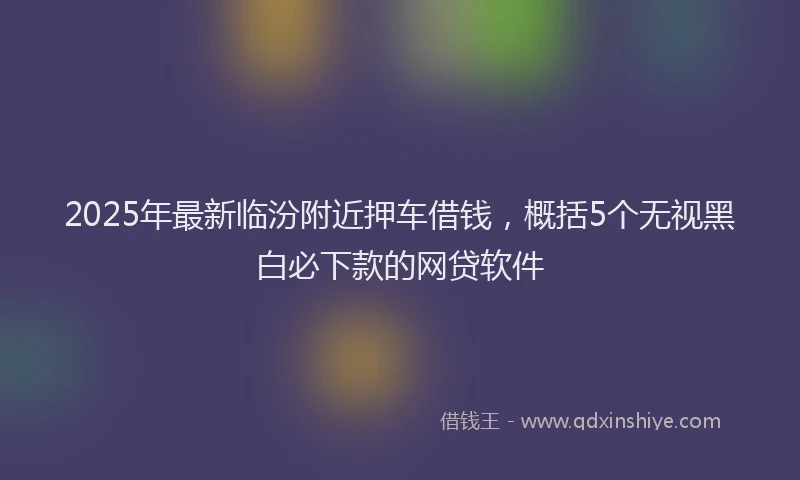 2025年最新临汾附近押车借钱，概括5个无视黑白必下款的网贷软件