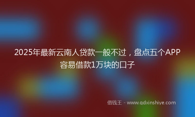2025年最新云南人贷款一般不过，盘点五个APP容易借款1万块的口子