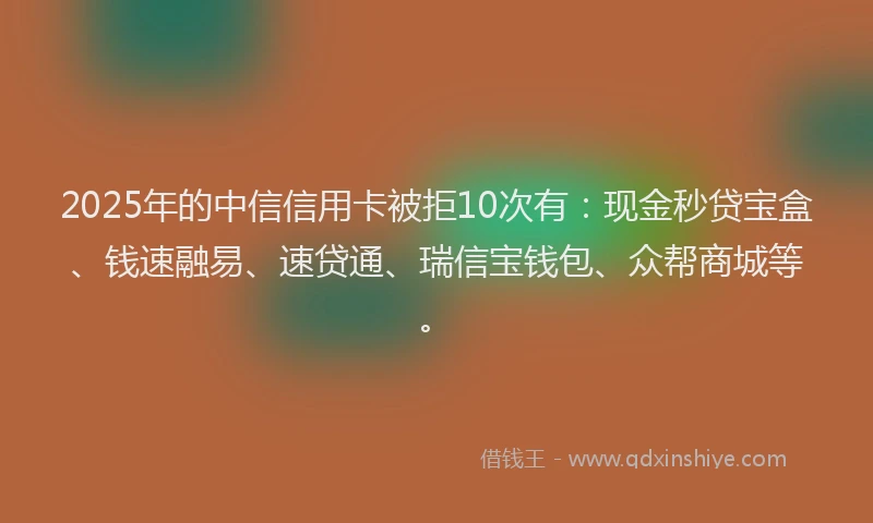 2025年的中信信用卡被拒10次有：现金秒贷宝盒、钱速融易、速贷通、瑞信宝钱包、众帮商城等。