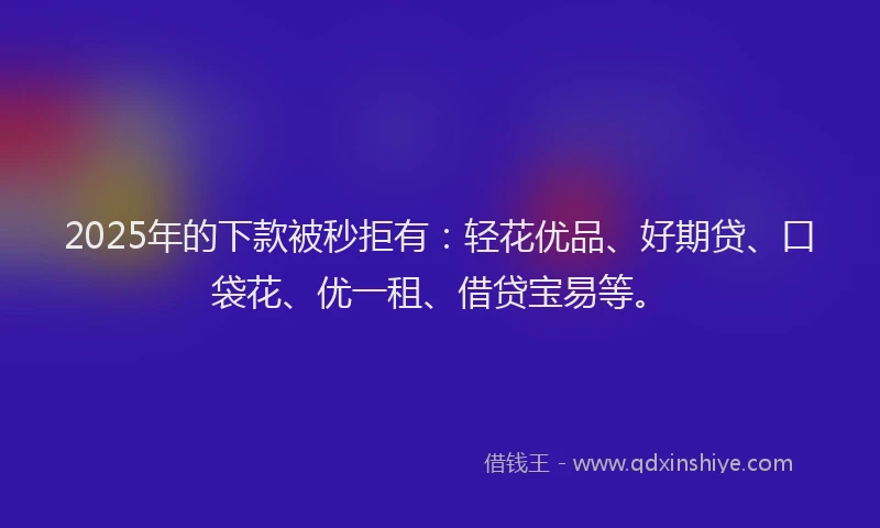 2025年的下款被秒拒有：轻花优品、好期贷、口袋花、优一租、借贷宝易等。