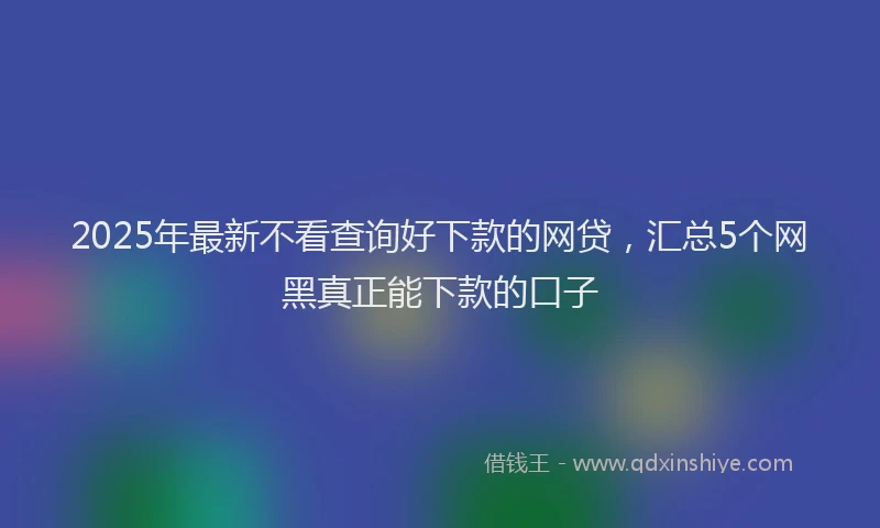 2025年最新不看查询好下款的网贷，汇总5个网黑真正能下款的口子