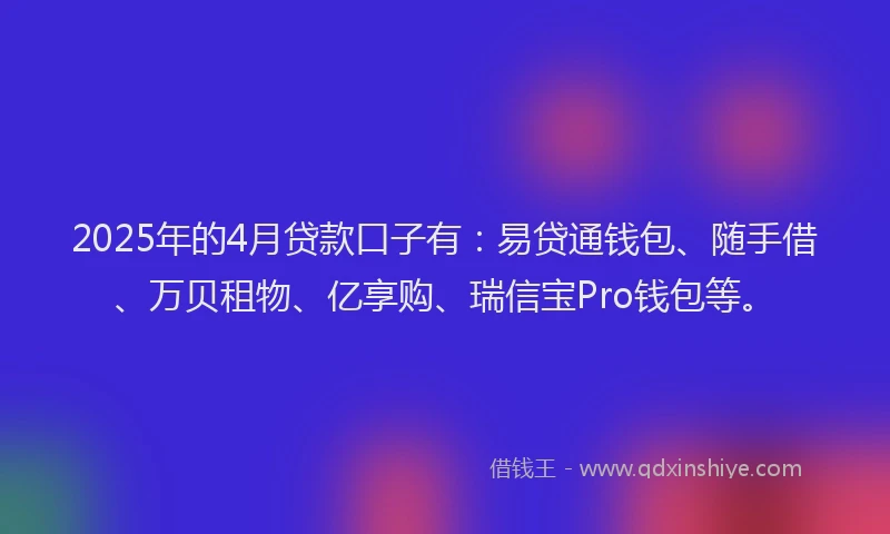 2025年的4月贷款口子有：易贷通钱包、随手借、万贝租物、亿享购、瑞信宝Pro钱包等。