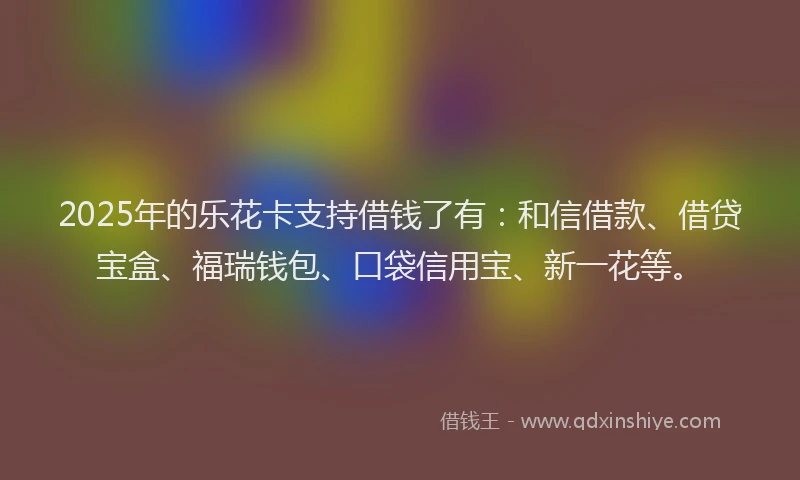 2025年的乐花卡支持借钱了有：和信借款、借贷宝盒、福瑞钱包、口袋信用宝、新一花等。