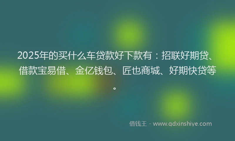 2025年的买什么车贷款好下款有：招联好期贷、借款宝易借、金亿钱包、匠也商城、好期快贷等。