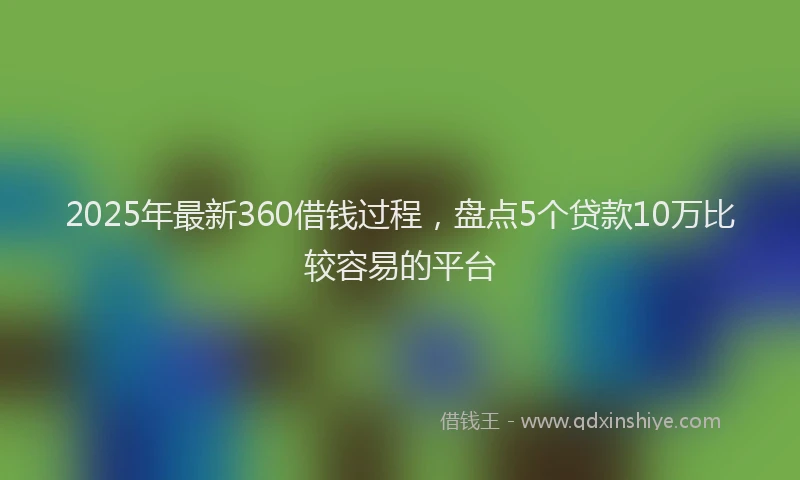 2025年最新360借钱过程，盘点5个贷款10万比较容易的平台
