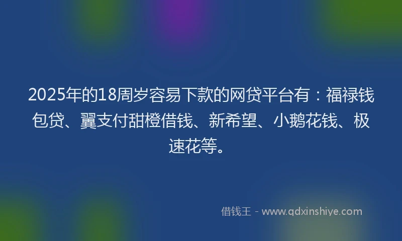 2025年的18周岁容易下款的网贷平台有：福禄钱包贷、翼支付甜橙借钱、新希望、小鹅花钱、极速花等。