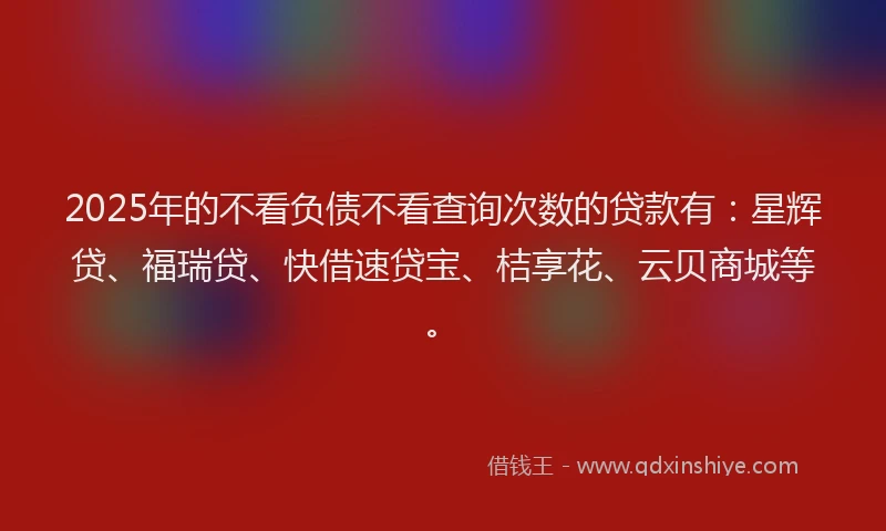 2025年的不看负债不看查询次数的贷款有：星辉贷、福瑞贷、快借速贷宝、桔享花、云贝商城等。