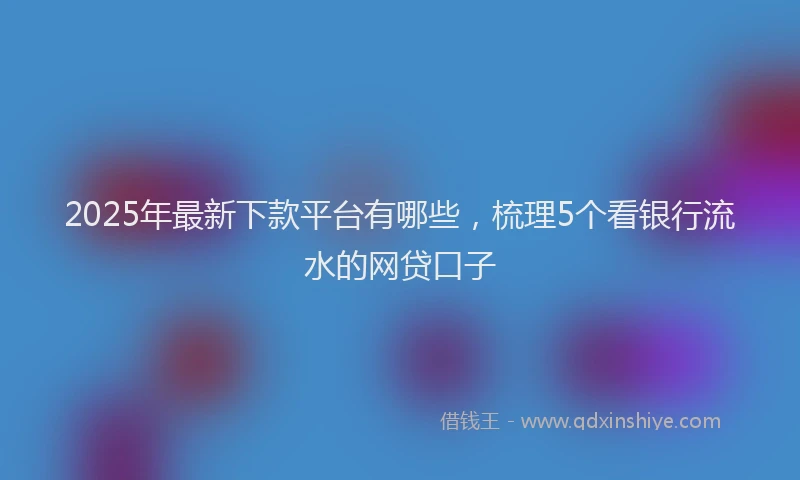 2025年最新下款平台有哪些，梳理5个看银行流水的网贷口子