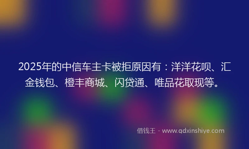 2025年的中信车主卡被拒原因有：洋洋花呗、汇金钱包、橙丰商城、闪贷通、唯品花取现等。