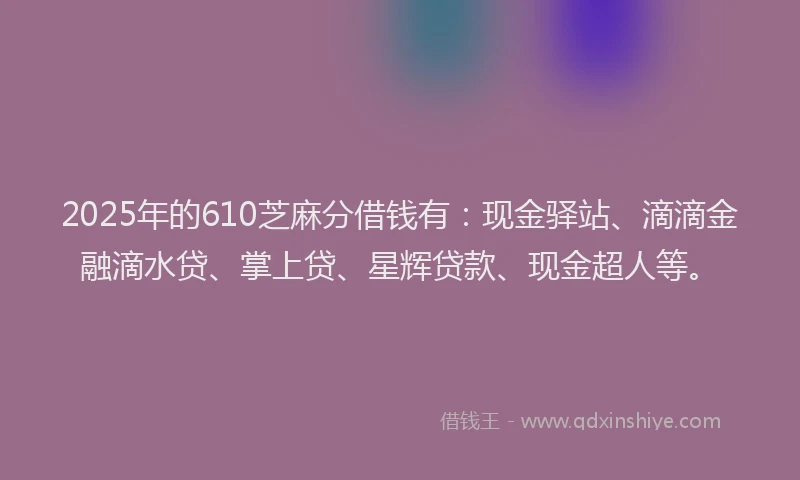 2025年的610芝麻分借钱有：现金驿站、滴滴金融滴水贷、掌上贷、星辉贷款、现金超人等。