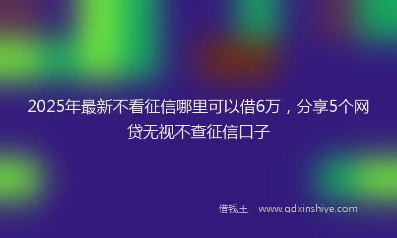 2025年最新不看征信哪里可以借6万，分享5个网贷无视不查征信口子