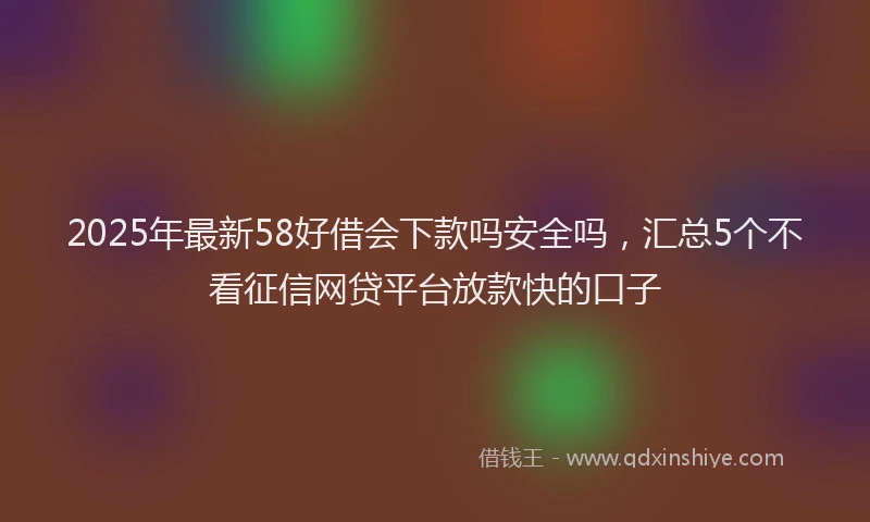 2025年最新58好借会下款吗安全吗，汇总5个不看征信网贷平台放款快的口子