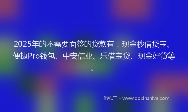 2025年的不需要面签的贷款有：现金秒借贷宝、便捷Pro钱包、中安信业、乐借宝贷、现金好贷等。