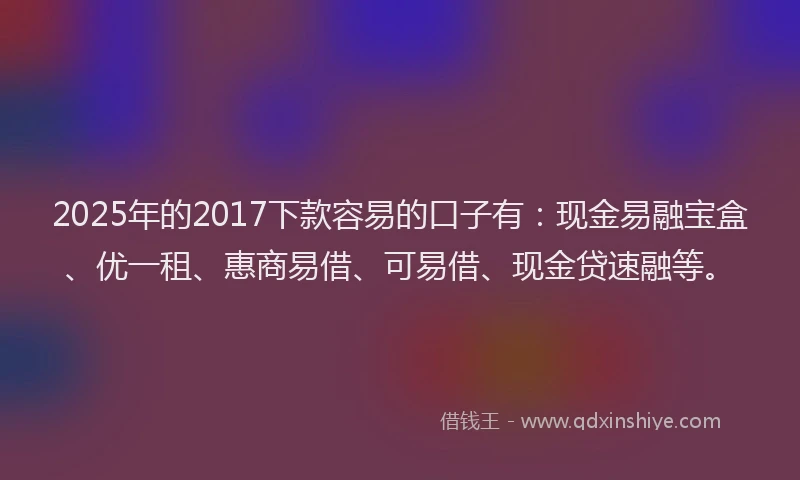 2025年的2017下款容易的口子有：现金易融宝盒、优一租、惠商易借、可易借、现金贷速融等。
