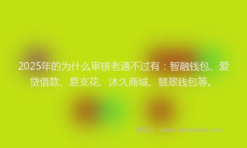 2025年的为什么审核老通不过有：智融钱包、爱贷借款、易支花、沐久商城、翡翠钱包等。
