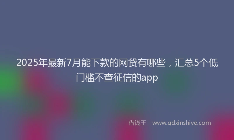 2025年最新7月能下款的网贷有哪些，汇总5个低门槛不查征信的app