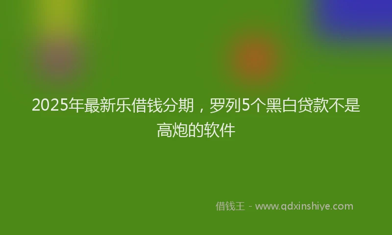 2025年最新乐借钱分期，罗列5个黑白贷款不是高炮的软件