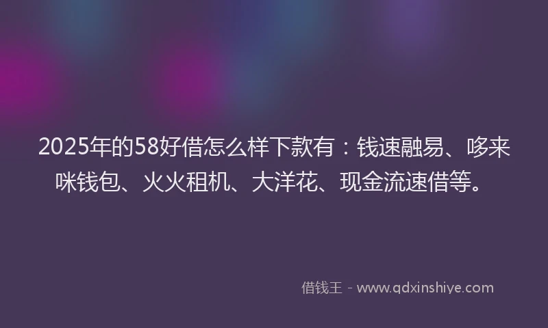 2025年的58好借怎么样下款有：钱速融易、哆来咪钱包、火火租机、大洋花、现金流速借等。